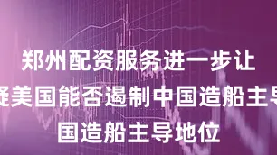 郑州配资服务进一步让人质疑美国能否遏制中国造船主导地位