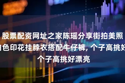 股票配资网址之家陈瑶分享街拍美照, 穿白色印花挂脖衣搭配牛仔裤, 个子高挑好漂亮